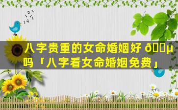 八字贵重的女命婚姻好 🐵 吗「八字看女命婚姻免费」